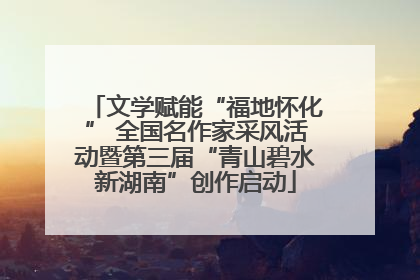 文学赋能“福地怀化” 全国名作家采风活动暨第三届“青山碧水新湖南”创作启动