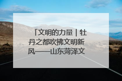 文明的力量｜牡丹之都吹拂文明新风——山东菏泽文明创建一线见闻