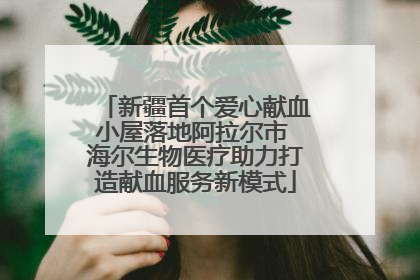 新疆首个爱心献血小屋落地阿拉尔市 海尔生物医疗助力打造献血服务新模式