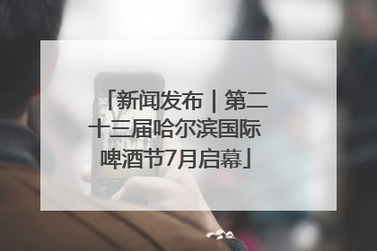 新闻发布｜第二十三届哈尔滨国际啤酒节7月启幕