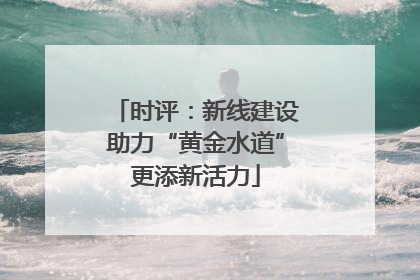 时评：新线建设助力“黄金水道”更添新活力