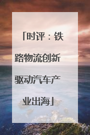时评：铁路物流创新驱动汽车产业出海