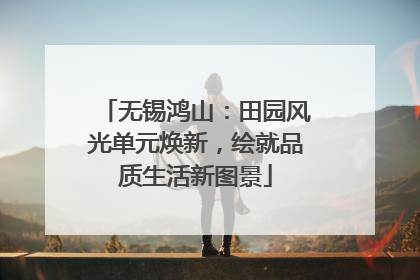 无锡鸿山：田园风光单元焕新，绘就品质生活新图景