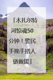 木扎尔特河惊魂50分钟！警民手挽手搭人链救援
