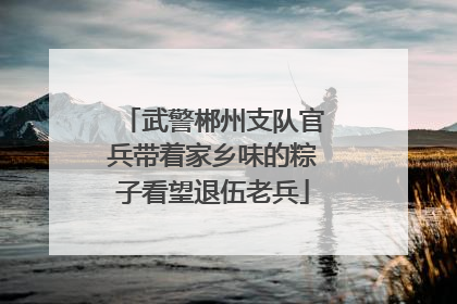 武警郴州支队官兵带着家乡味的粽子看望退伍老兵