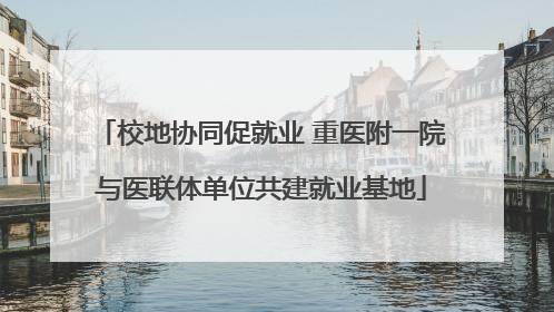 校地协同促就业 重医附一院与医联体单位共建就业基地