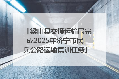 梁山县交通运输局完成2025年济宁市民兵公路运输集训任务