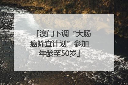 澳门下调“大肠癌筛查计划”参加年龄至50岁