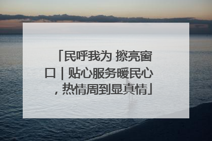 民呼我为 擦亮窗口｜贴心服务暖民心，热情周到显真情