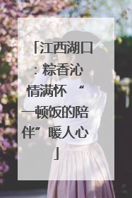 江西湖口：粽香沁 情满怀 “一顿饭的陪伴”暖人心
