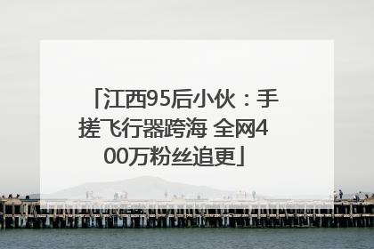 江西95后小伙：手搓飞行器跨海 全网400万粉丝追更