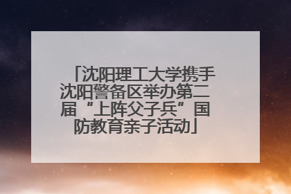 沈阳理工大学携手沈阳警备区举办第二届“上阵父子兵”国防教育亲子活动