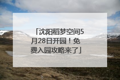 沈阳稻梦空间5月28日开园！免费入园攻略来了