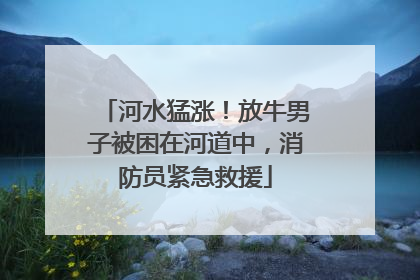 河水猛涨！放牛男子被困在河道中，消防员紧急救援