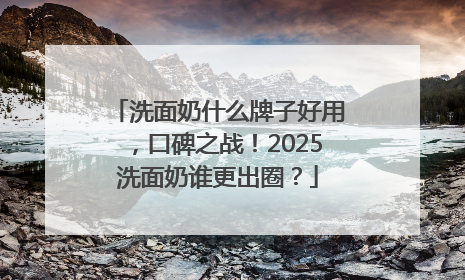 洗面奶什么牌子好用，口碑之战！2025洗面奶谁更出圈？
