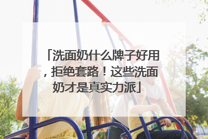 洗面奶什么牌子好用，拒绝套路！这些洗面奶才是真实力派