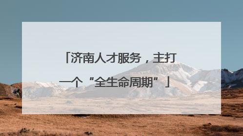济南人才服务，主打一个“全生命周期”