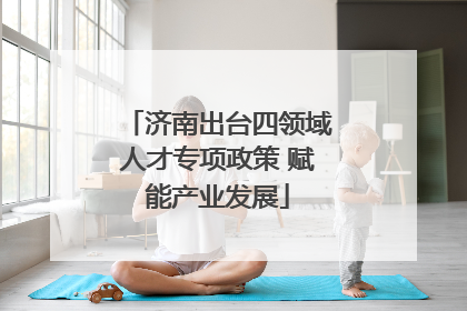 济南出台四领域人才专项政策 赋能产业发展