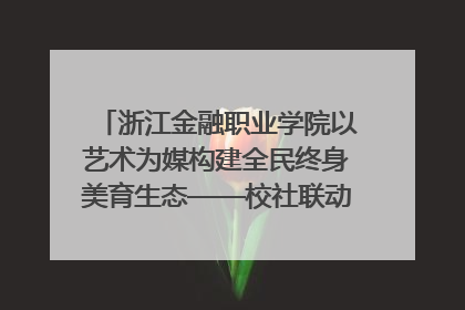 浙江金融职业学院以艺术为媒构建全民终身美育生态——校社联动共谱美育新篇章