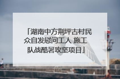 湖南中方荆坪古村民众自发慰问工人 施工队战酷暑攻坚项目