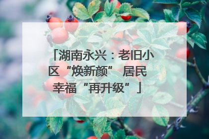 湖南永兴：老旧小区“焕新颜” 居民幸福“再升级”