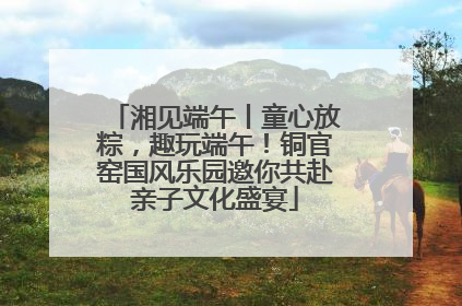 湘见端午丨童心放粽，趣玩端午！铜官窑国风乐园邀你共赴亲子文化盛宴