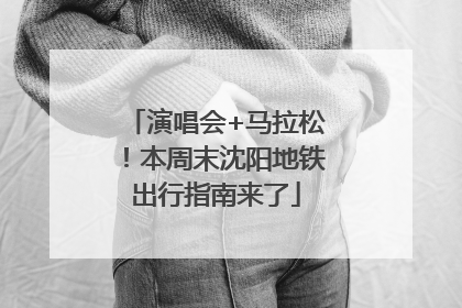 演唱会+马拉松！本周末沈阳地铁出行指南来了