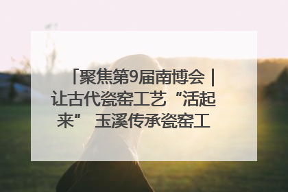 聚焦第9届南博会｜让古代瓷窑工艺“活起来” 玉溪传承瓷窑工艺将出展南博会