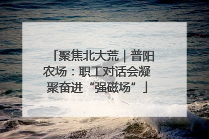 聚焦北大荒｜普阳农场：职工对话会凝聚奋进“强磁场”