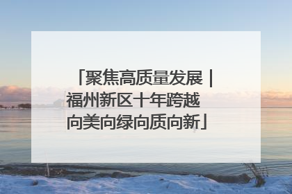 聚焦高质量发展｜福州新区十年跨越 向美向绿向质向新