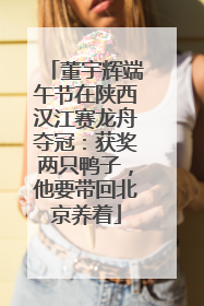 董宇辉端午节在陕西汉江赛龙舟夺冠：获奖两只鸭子，他要带回北京养着