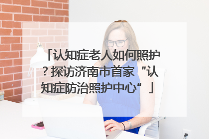 认知症老人如何照护？探访济南市首家“认知症防治照护中心”