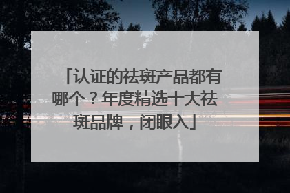 认证的祛斑产品都有哪个？年度精选十大祛斑品牌，闭眼入