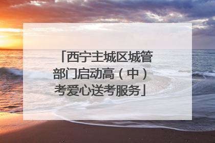西宁主城区城管部门启动高（中）考爱心送考服务