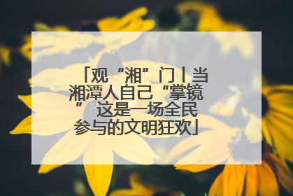 观“湘”门丨当湘潭人自己“掌镜” 这是一场全民参与的文明狂欢