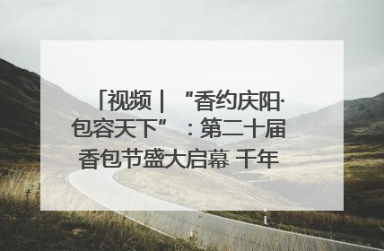 视频｜“香约庆阳·包容天下”：第二十届香包节盛大启幕 千年非遗香飘世界