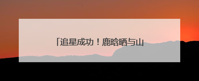 追星成功！鹿晗晒与山下智久合照，原来明星看见偶像和我一样……
