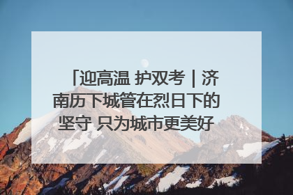 迎高温 护双考｜济南历下城管在烈日下的坚守 只为城市更美好 学子更安心