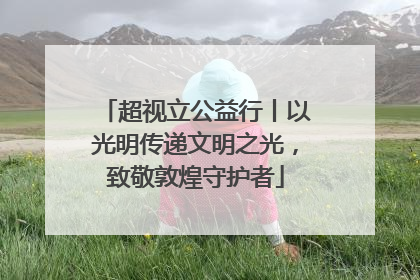 超视立公益行丨以光明传递文明之光，致敬敦煌守护者