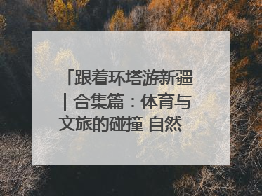 跟着环塔游新疆｜合集篇：体育与文旅的碰撞 自然和人文的乐章