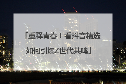 重释青春！看抖音精选如何引爆Z世代共鸣