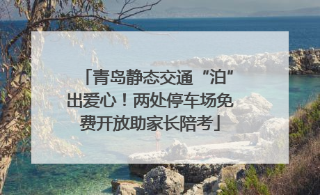 青岛静态交通“泊”出爱心！两处停车场免费开放助家长陪考