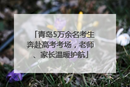 青岛5万余名考生奔赴高考考场，老师、家长温暖护航