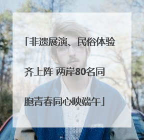 非遗展演、民俗体验齐上阵 两岸80名同胞青春同心映端午