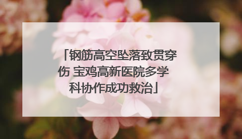钢筋高空坠落致贯穿伤 宝鸡高新医院多学科协作成功救治