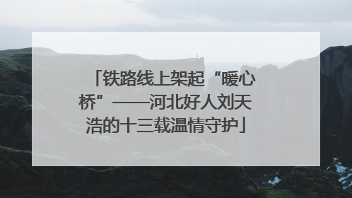 铁路线上架起“暖心桥”——河北好人刘天浩的十三载温情守护