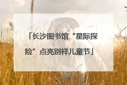 长沙图书馆“星际探险”点亮别样儿童节