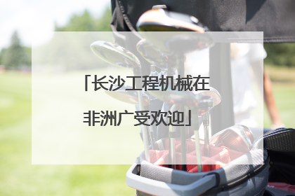 长沙工程机械在非洲广受欢迎
