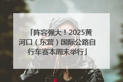阵容强大！2025黄河口（东营）国际公路自行车赛本周末举行