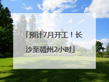 预计7月开工！长沙至赣州2小时